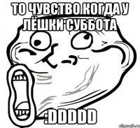 то чувство когда у лёшки суббота :DDDDD