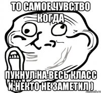 то самое чувство когда пукнул на весь класс и некто не заметил )