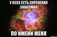 у всех есть охрененая знакомая по имени женя