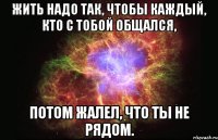 жить надо так, чтобы каждый, кто с тобой общался, потом жалел, что ты не рядом.