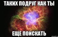 таких подруг как ты еще поискать