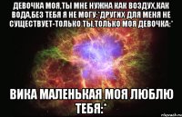 ДЕВОЧКА МОЯ,ТЫ МНЕ НУЖНА КАК ВОЗДУХ,КАК ВОДА,БЕЗ ТЕБЯ Я НЕ МОГУ:*ДРУГИХ ДЛЯ МЕНЯ НЕ СУЩЕСТВУЕТ-ТОЛЬКО ТЫ,ТОЛЬКО МОЯ ДЕВОЧКА:* ВИКА МАЛЕНЬКАЯ МОЯ ЛЮБЛЮ ТЕБЯ:*