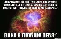 ДЕВОЧКА МОЯ,ТЫ МНЕ НУЖНА КАК ВОЗДУХ,КАК ВОДА,БЕЗ ТЕБЯ Я НЕ МОГУ:*ДРУГИХ ДЛЯ МЕНЯ НЕ СУЩЕСТВУЕТ-ТОЛЬКО ТЫ,ТОЛЬКО МОЯ ДЕВОЧКА:* ВИКА,Я ЛЮБЛЮ ТЕБЯ:*