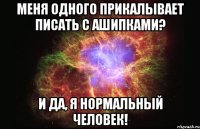 меня одного прикалывает писать с ашипками? и да, я нормальный человек!