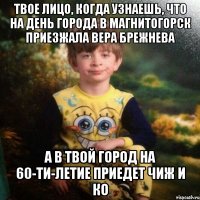 Твое лицо, когда узнаешь, что на День города в Магнитогорск приезжала Вера Брежнева а в твой город на 60-ти-летие приедет Чиж и Ко