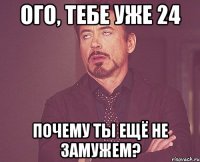 ого, тебе уже 24 почему ты ещё не замужем?