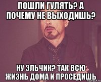 Пошли гулять? а почему не выходишь? ну эльчик? так всю жизнь дома и проседишь