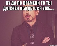 Ну да по времени то ты должен обидеться уже..... 