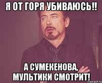 Я ОТ ГОРЯ УБИВАЮСЬ!! А СУМЕКЕНОВА, МУЛЬТИКИ СМОТРИТ!