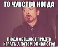 то чувство когда люди обещают придти играть ,а потом сливаются