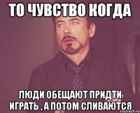 то чувство когда люди обещают придти играть , а потом сливаются