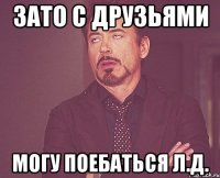 Зато с друзьями могу поебаться Л.Д.