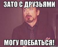 Зато с друзьями могу поебаться!