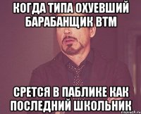 когда типа охуевший барабанщик BTM срется в паблике как последний школьник