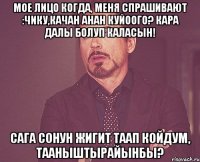 Мое лицо когда, меня спрашивают :Чику,качан анан куйоого? кара далы болуп каласын! Сага сонун жигит таап койдум, тааныштырайынбы?