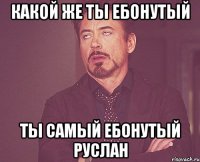 какой же ты ебонутый ты самый ебонутый руслан