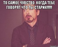 То самое чувство. когда тебе говорят что ты старик!!!!! 