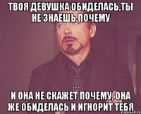 твоя девушка обиделась,ты не знаешь почему и она не скажет почему, она же обиделась и игнорит тебя