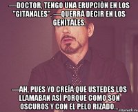 —Doctor, tengo una erupción en los "gitanales". —Querrá decir en los genitales. —Ah, pues yo creía que ustedes los llamaban así porque como son oscuros y con el pelo rizado...