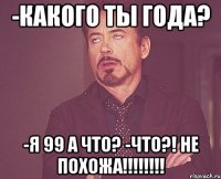 -какого ты года? -я 99 а что? -ЧТО?! НЕ ПОХОЖА!!!!!!!!