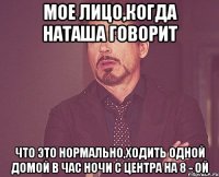 Мое лицо,когда Наташа говорит что это нормально,ходить одной домой в час ночи с центра на 8 - ой