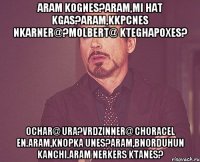 Aram kognes?Aram,mi hat kgas?Aram,kkpcnes nkarner@?Molbert@ kteghapoxes? Ochar@ ura?Vrdzinner@ choracel en.Aram,knopka unes?Aram,bnorduhun kanchi.Aram nerkers ktanes?