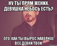 ну ты прям жених. девушка небось есть? ого, как ты вырос.наверное все девки твои.