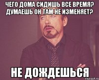 Чего дома сидишь все время? Думаешь он там не изменяет? Не дождешься