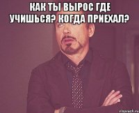 Как ты вырос Где учишься? Когда приехал? 