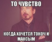 то чувство когда хочется токоч и максым