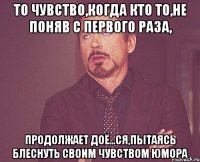 то чувство,когда кто то,не поняв с первого раза, продолжает доё...ся,пытаясь блеснуть своим чувством юмора