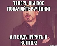 Теперь вы все покачайте ручёнки! А я буду курить в колеях!