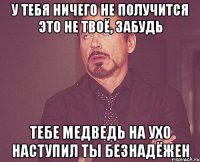 У тебя ничего не получится Это не твоё, забудь Тебе медведь на ухо наступил Ты безнадёжен