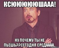 Ксюююююшааа! Ну почему ты не пьешь??Сегодня средаааа..