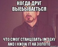 когда друг выебываеться что смог станцевать im sexy and i know it на золото