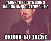 Танька просить шоб я пошла на діскатеку з нею схожу, бо заєбе