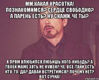 мм,какая красотка! познакомимся? сердце свободно? а парень есть? ну скажи, че ты? я прям влюбился,любишь кого-нибудь? а твоей маме зять не нужен? че, все-таки есть кто-то, да? давай встретимся? почему нет? вот сучка!