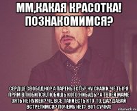 мм,какая красотка! познакомимся? сердце свободно? а парень есть? ну скажи, че ты?я прям влюбился,любишь кого-нибудь? а твоей маме зять не нужен? че, все-таки есть кто-то, да? давай встретимся? почему нет? вот сучка!