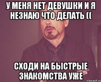 У меня нет девушки и я незнаю что делать (( Сходи на быстрые знакомства уже