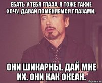 ЕБАТЬ У ТЕБЯ ГЛАЗА. Я ТОЖЕ ТАКИЕ ХОЧУ. ДАВАЙ ПОМЕНЯЕМСЯ ГЛАЗАМИ. ОНИ ШИКАРНЫ. ДАЙ МНЕ ИХ. ОНИ КАК ОКЕАН.