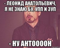 - ЛЕОНИД АНАТОЛЬЕВИЧ, Я НЕ ЗНАЮ БУ, УПП И ЗУП - НУ АНТООООН