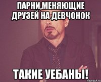 Парни,меняющие друзей на девчонок Такие УЕБАНЫ!