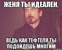 женя ты идеален, ведь как тефтеля ты подойдёшь многим