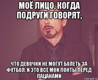 моё лицо, когда подруги говорят, что девочки не могут болеть за футбол, и это всё мои понты перед пацанами