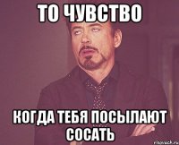 То чувство когда тебя посылают сосать