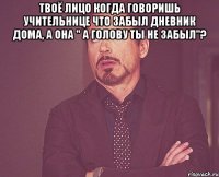 Твоё лицо когда говоришь учительнице что забыл дневник дома, а она " а голову ты не забыл"? 