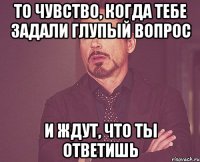 То чувство, когда тебе задали глупый вопрос И ждут, что ты ответишь