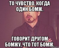 То чувство, когда один бомж. Говорит другом бомжу, что тот бомж.