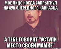 мое лицо когда запрыгнул на хуй очередного кавказца а тебе говорят "уступи место своей мамке"