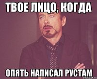 твое лицо, когда опять написал рустам